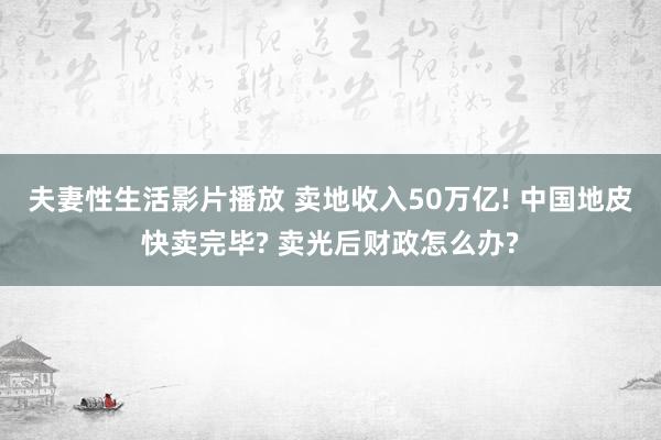 夫妻性生活影片播放 卖地收入50万亿! 中国地皮快卖完毕? 卖光后财政怎么办?