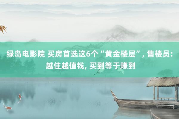 绿岛电影院 买房首选这6个“黄金楼层”， 售楼员: 越住越值钱， 买到等于赚到