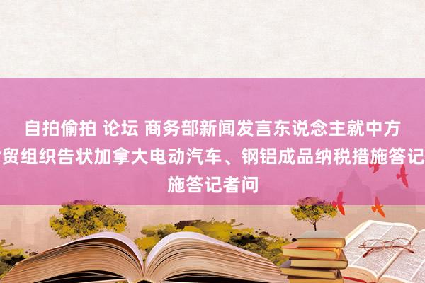 自拍偷拍 论坛 商务部新闻发言东说念主就中方谢世贸组织告状加拿大电动汽车、钢铝成品纳税措施答记者问