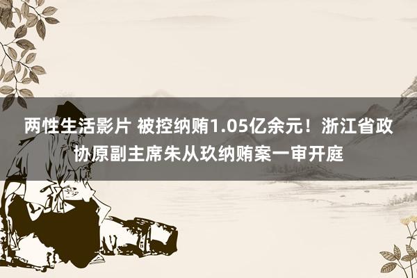 两性生活影片 被控纳贿1.05亿余元！浙江省政协原副主席朱从玖纳贿案一审开庭