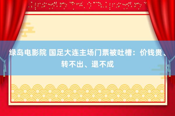 绿岛电影院 国足大连主场门票被吐槽：价钱贵、转不出、退不成