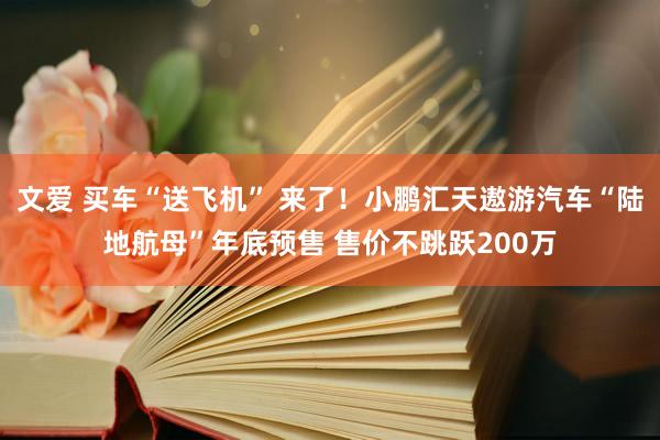 文爱 买车“送飞机” 来了！小鹏汇天遨游汽车“陆地航母”年底预售 售价不跳跃200万