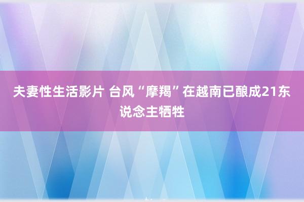 夫妻性生活影片 台风“摩羯”在越南已酿成21东说念主牺牲