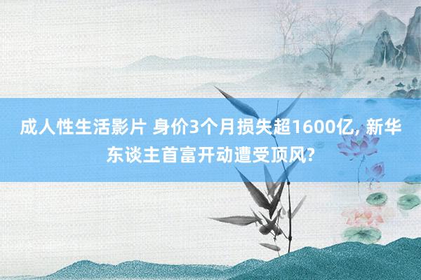 成人性生活影片 身价3个月损失超1600亿， 新华东谈主首富开动遭受顶风?