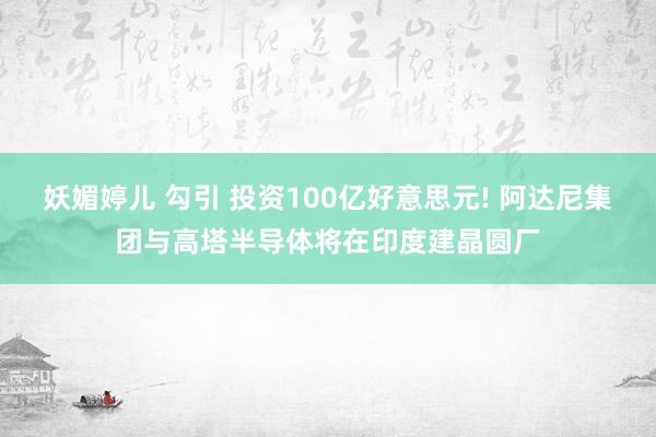 妖媚婷儿 勾引 投资100亿好意思元! 阿达尼集团与高塔半导体将在印度建晶圆厂