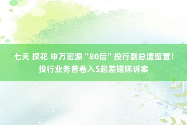 七天 探花 申万宏源“80后”投行副总遭留置！投行业务曾卷入5起差错陈诉案