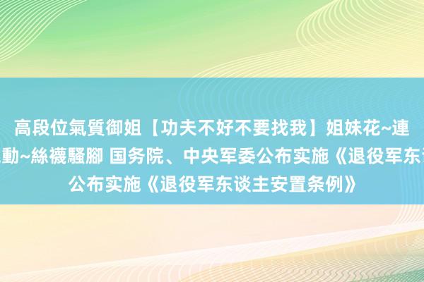 高段位氣質御姐【功夫不好不要找我】姐妹花~連體絲襪~大奶晃動~絲襪騷腳 国务院、中央军委公布实施《退役军东谈主安置条例》