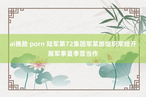 ai换脸 porn 陆军第72集团军某旅组织军娃开展军事夏季营当作