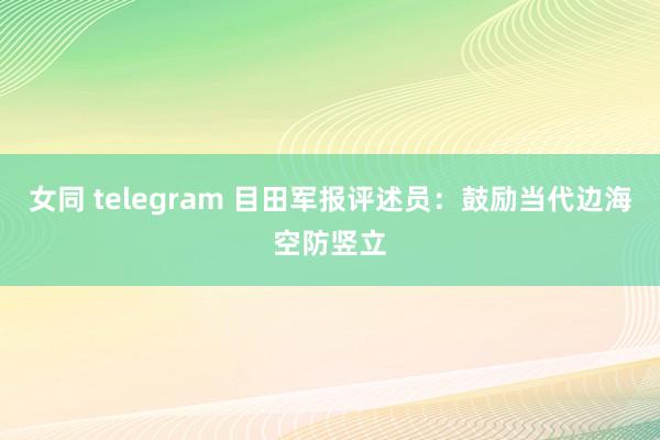 女同 telegram 目田军报评述员：鼓励当代边海空防竖立