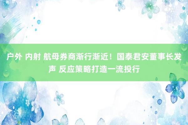 户外 内射 航母券商渐行渐近！国泰君安董事长发声 反应策略打造一流投行