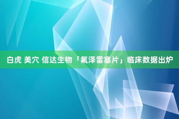 白虎 美穴 信达生物「氟泽雷塞片」临床数据出炉