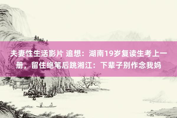 夫妻性生活影片 追想：湖南19岁复读生考上一册，留住绝笔后跳湘江：下辈子别作念我妈