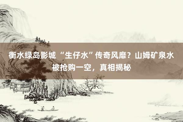 衡水绿岛影城 “生仔水”传奇风靡？山姆矿泉水被抢购一空，真相揭秘