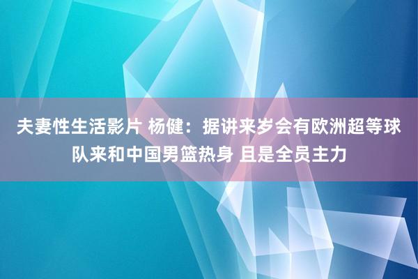 夫妻性生活影片 杨健：据讲来岁会有欧洲超等球队来和中国男篮热身 且是全员主力