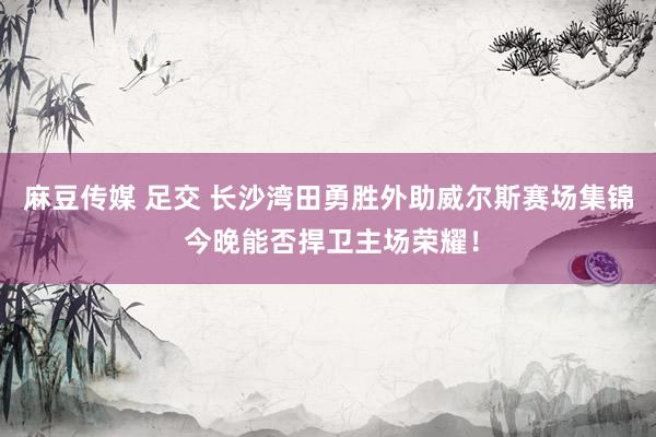 麻豆传媒 足交 长沙湾田勇胜外助威尔斯赛场集锦 今晚能否捍卫主场荣耀！