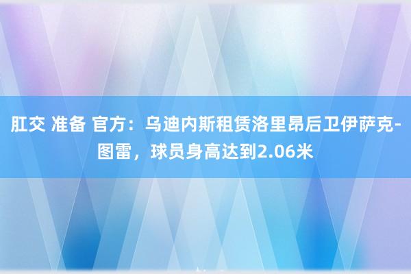 肛交 准备 官方：乌迪内斯租赁洛里昂后卫伊萨克-图雷，球员身高达到2.06米