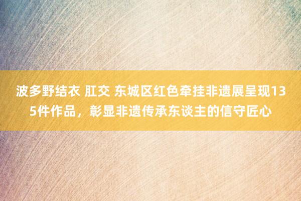 波多野结衣 肛交 东城区红色牵挂非遗展呈现135件作品，彰显非遗传承东谈主的信守匠心