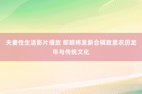 夫妻性生活影片播放 郎朗将发新合辑致意农历龙年与传统文化