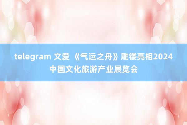 telegram 文爱 《气运之舟》雕镂亮相2024中国文化旅游产业展览会