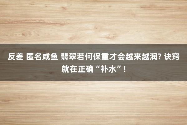 反差 匿名咸鱼 翡翠若何保重才会越来越润? 诀窍就在正确“补水”!