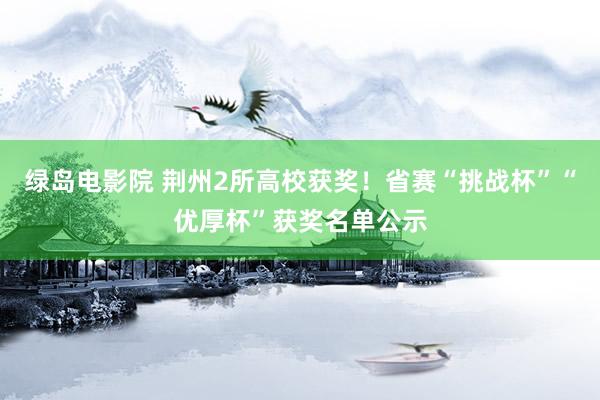 绿岛电影院 荆州2所高校获奖！省赛“挑战杯”“优厚杯”获奖名单公示