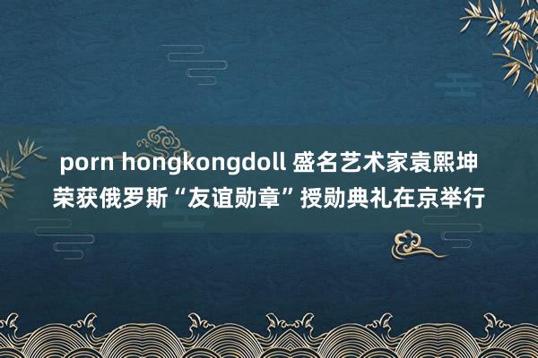 porn hongkongdoll 盛名艺术家袁熙坤荣获俄罗斯“友谊勋章”授勋典礼在京举行