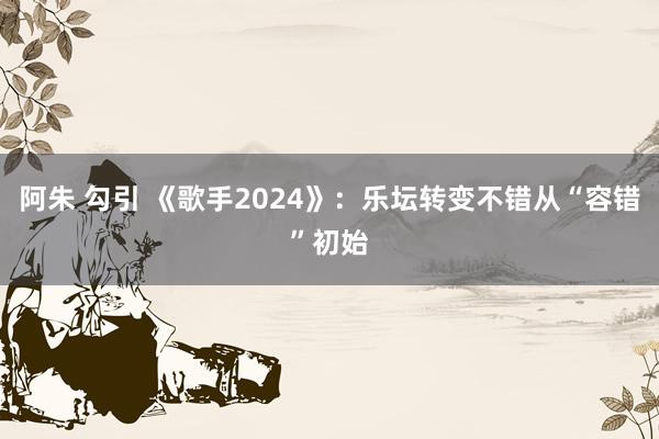 阿朱 勾引 《歌手2024》：乐坛转变不错从“容错”初始