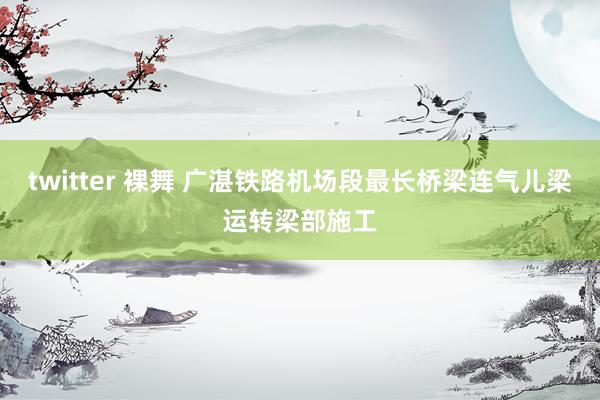 twitter 裸舞 广湛铁路机场段最长桥梁连气儿梁运转梁部施工