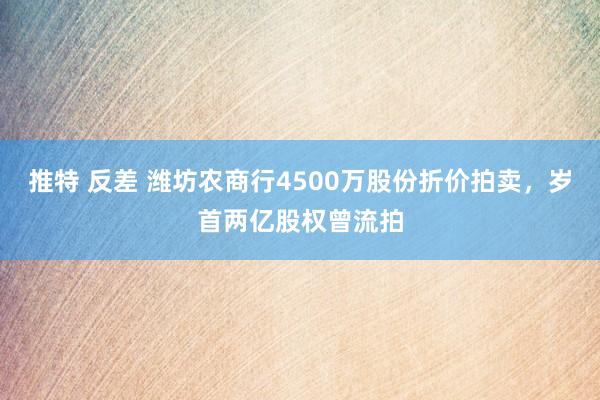 推特 反差 潍坊农商行4500万股份折价拍卖，岁首两亿股权曾流拍