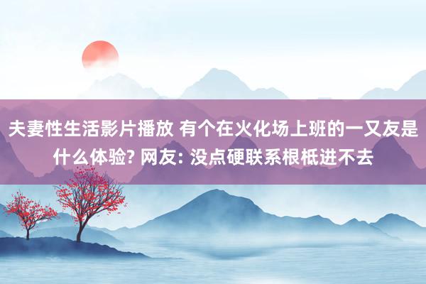 夫妻性生活影片播放 有个在火化场上班的一又友是什么体验? 网友: 没点硬联系根柢进不去