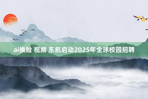 ai换脸 视频 东航启动2025年全球校园招聘