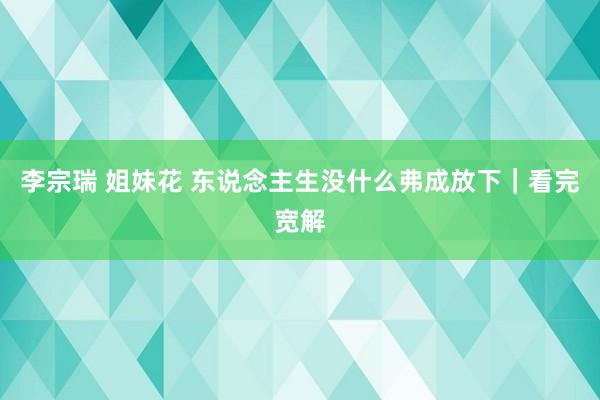 李宗瑞 姐妹花 东说念主生没什么弗成放下｜看完宽解