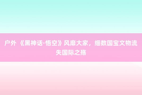 户外 《黑神话·悟空》风靡大家，细数国宝文物流失国际之殇