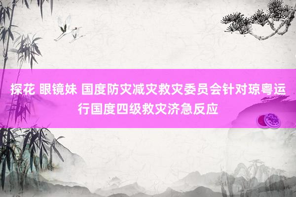 探花 眼镜妹 国度防灾减灾救灾委员会针对琼粤运行国度四级救灾济急反应