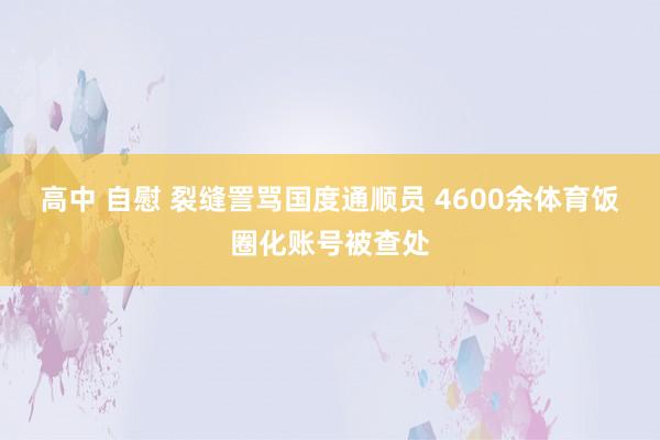 高中 自慰 裂缝詈骂国度通顺员 4600余体育饭圈化账号被查处