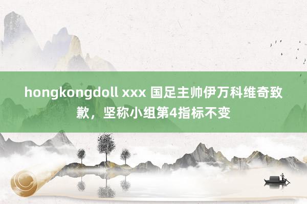 hongkongdoll xxx 国足主帅伊万科维奇致歉，坚称小组第4指标不变