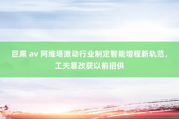 巨屌 av 阿维塔激动行业制定智能增程新轨范，工夫篡改获以前招供