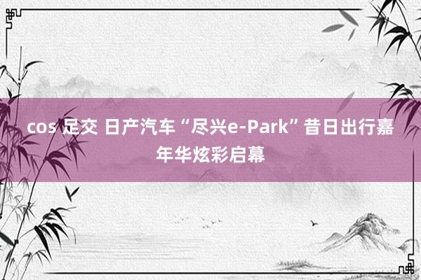 cos 足交 日产汽车“尽兴e-Park”昔日出行嘉年华炫彩启幕