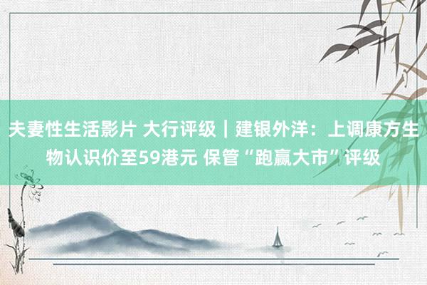 夫妻性生活影片 大行评级｜建银外洋：上调康方生物认识价至59港元 保管“跑赢大市”评级