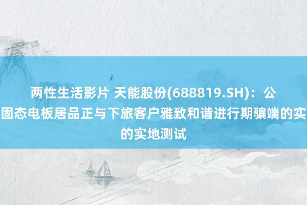 两性生活影片 天能股份(688819.SH)：公司的类固态电板居品正与下旅客户雅致和谐进行期骗端的实地测试