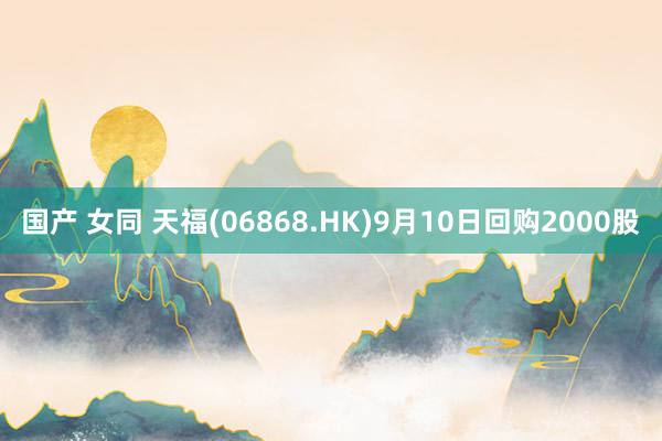 国产 女同 天福(06868.HK)9月10日回购2000股