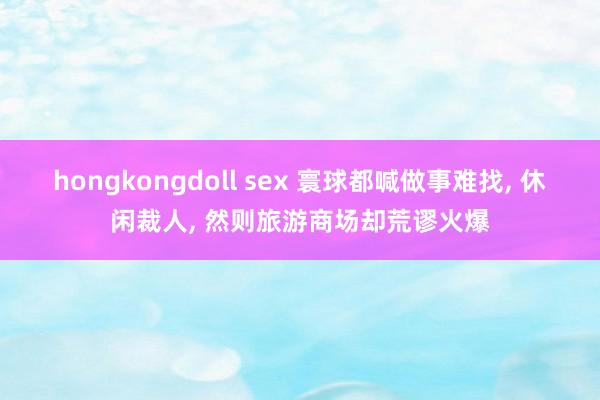 hongkongdoll sex 寰球都喊做事难找, 休闲裁人, 然则旅游商场却荒谬火爆