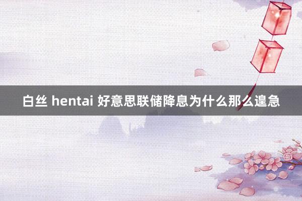 白丝 hentai 好意思联储降息为什么那么遑急