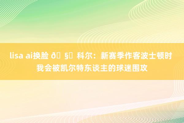 lisa ai换脸 🧐科尔：新赛季作客波士顿时 我会被凯尔特东谈主的球迷围攻