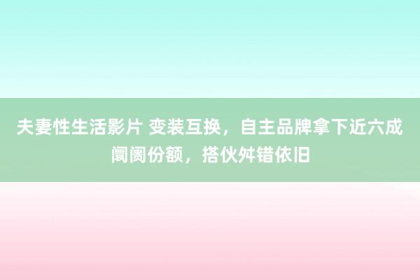 夫妻性生活影片 变装互换，自主品牌拿下近六成阛阓份额，搭伙舛错依旧