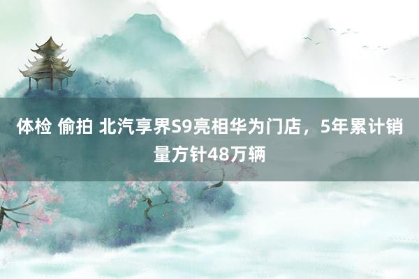 体检 偷拍 北汽享界S9亮相华为门店，5年累计销量方针48万辆