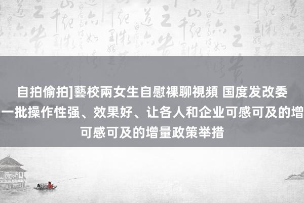 自拍偷拍]藝校兩女生自慰裸聊視頻 国度发改委：应时推出一批操作性强、效果好、让各人和企业可感可及的增量政策举措