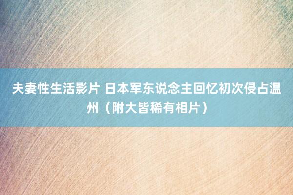 夫妻性生活影片 日本军东说念主回忆初次侵占温州（附大皆稀有相片）