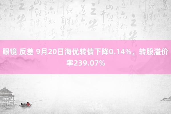 眼镜 反差 9月20日海优转债下降0.14%，转股溢价率239.07%