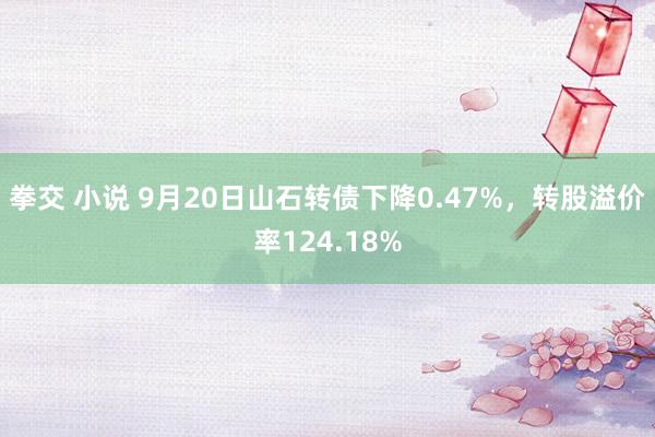 拳交 小说 9月20日山石转债下降0.47%，转股溢价率124.18%